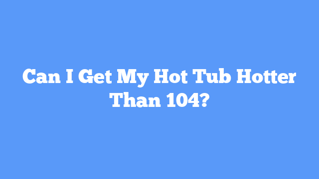 Can I Get My Hot Tub Hotter Than 104?