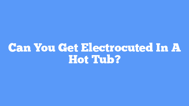 Can You Get Electrocuted In A Hot Tub?