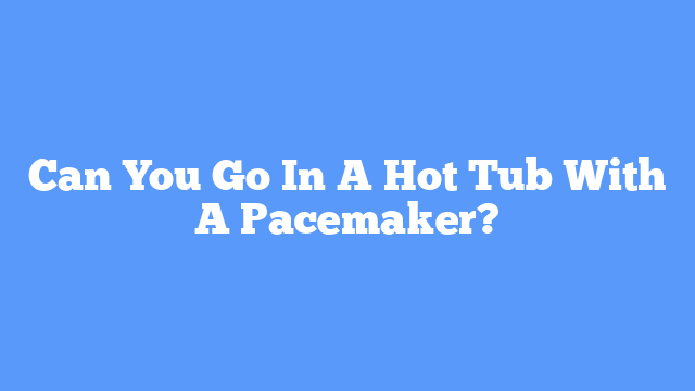 Can You Go In A Hot Tub With A Pacemaker?