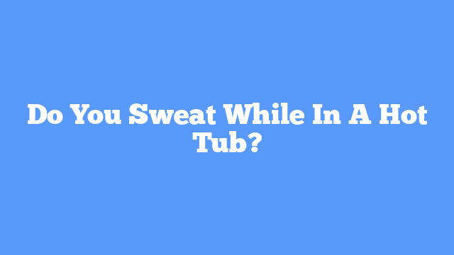 Do You Sweat While In A Hot Tub?