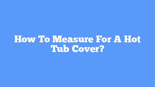 How To Measure For A Hot Tub Cover?
