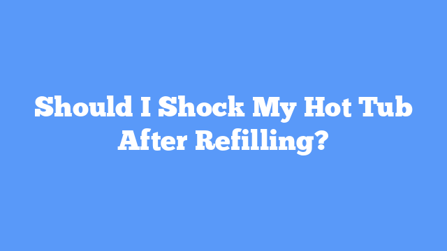 Should I Shock My Hot Tub After Refilling?