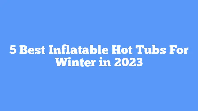 5 Best Inflatable Hot Tubs For Winter in 2023
