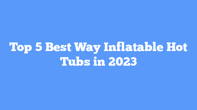 Top 5 Best Way Inflatable Hot Tubs in 2023